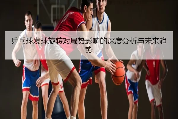 乒乓球发球旋转对局势影响的深度分析与未来趋势