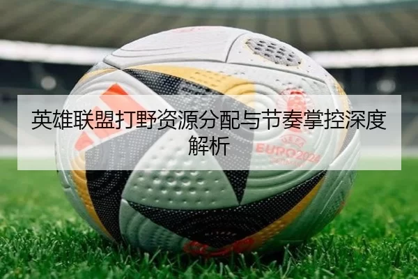 英雄联盟打野资源分配与节奏掌控深度解析