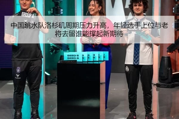 中国跳水队洛杉矶周期压力升高，年轻选手上位与老将去留谁能撑起新期待